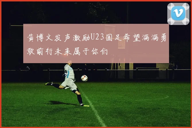 黄博文发声激励U23国足希望满满勇敢前行未来属于你们