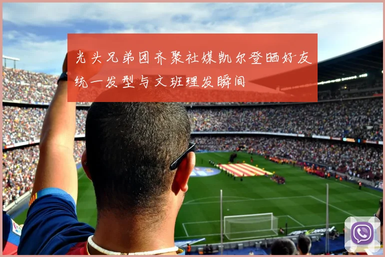 光头兄弟团齐聚社媒凯尔登晒好友统一发型与文班理发瞬间