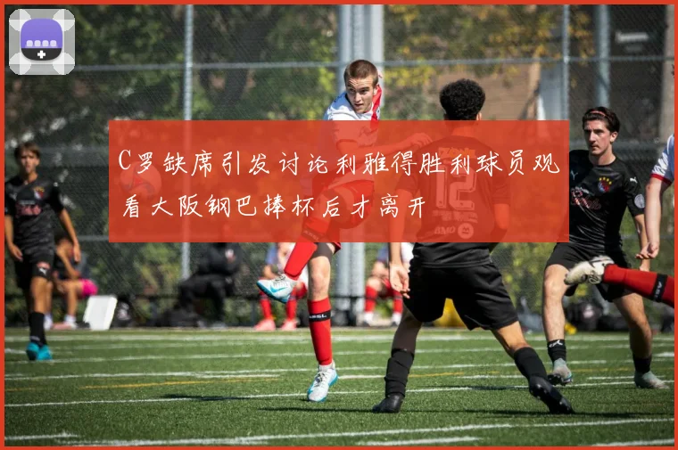 C罗缺席引发讨论利雅得胜利球员观看大阪钢巴捧杯后才离开