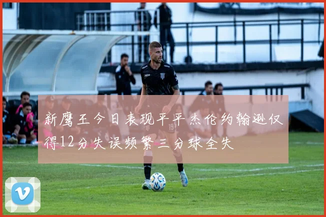 新鹰王今日表现平平杰伦约翰逊仅得12分失误频繁三分球全失