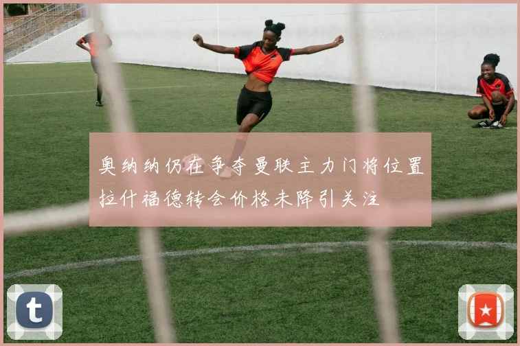 奥纳纳仍在争夺曼联主力门将位置拉什福德转会价格未降引关注