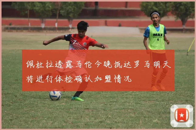 佩杜拉透露马伦今晚抵达罗马明天将进行体检确认加盟情况