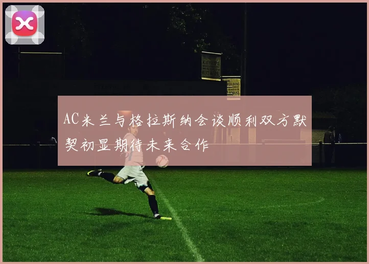 AC米兰与格拉斯纳会谈顺利双方默契初显期待未来合作