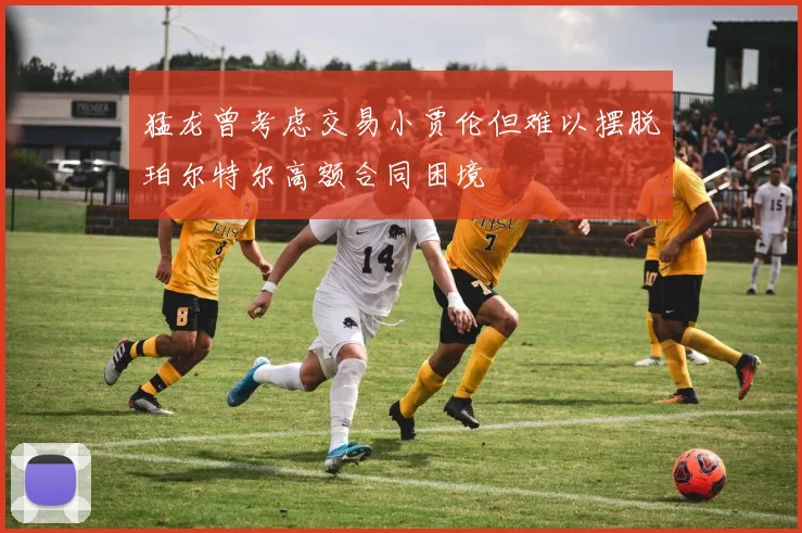 猛龙曾考虑交易小贾伦但难以摆脱珀尔特尔高额合同困境