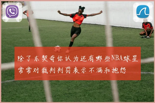 除了东契奇你认为还有哪些NBA球星常常对裁判判罚表示不满和抱怨