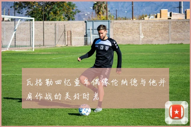 瓦格勒回忆童年偶像伦纳德与他并肩作战的美好时光