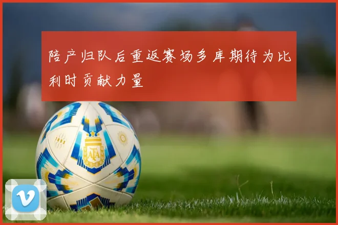 陪产归队后重返赛场多库期待为比利时贡献力量