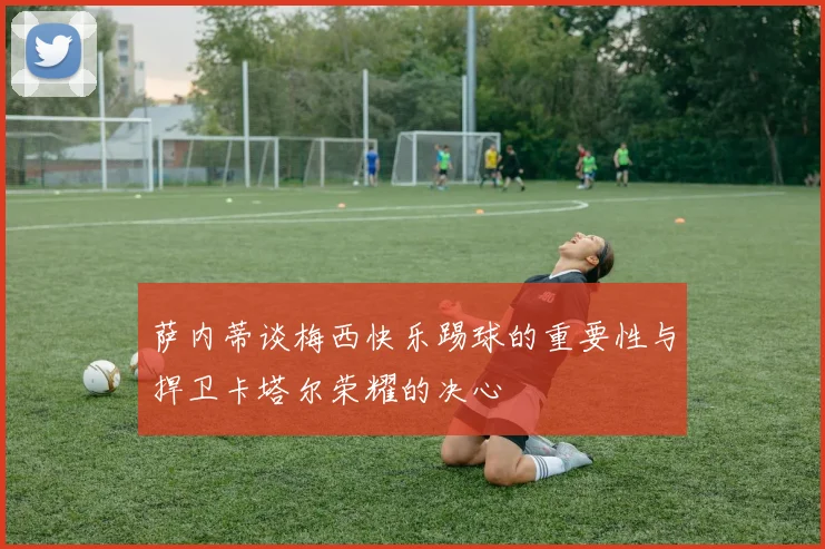 萨内蒂谈梅西快乐踢球的重要性与捍卫卡塔尔荣耀的决心