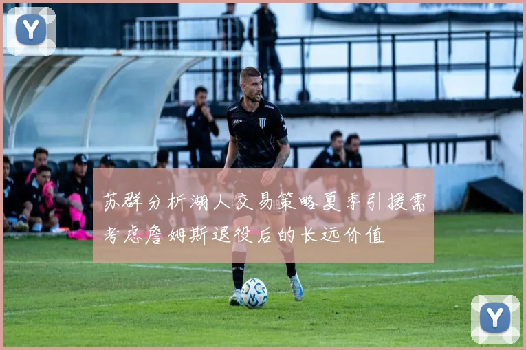 苏群分析湖人交易策略夏季引援需考虑詹姆斯退役后的长远价值