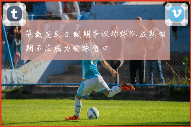范戴克反击假期争议称球队成熟假期不应成为输球借口