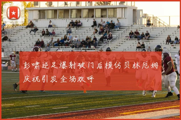彭啸逆足爆射破门后模仿贝林厄姆庆祝引发全场欢呼