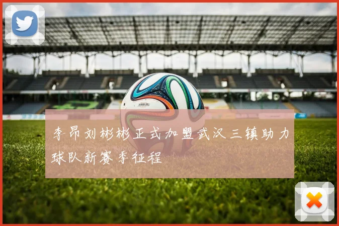 李昂刘彬彬正式加盟武汉三镇助力球队新赛季征程