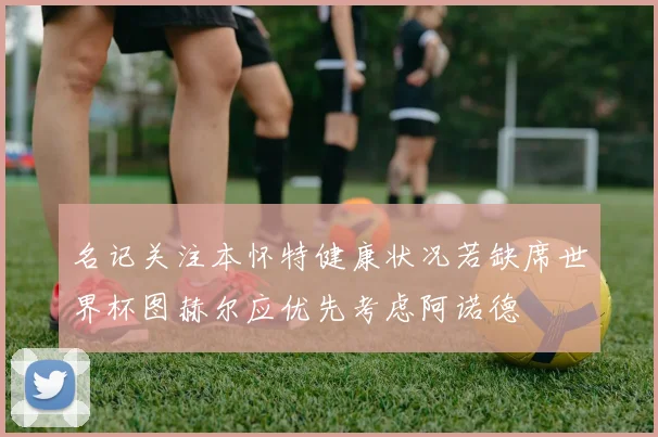 名记关注本怀特健康状况若缺席世界杯图赫尔应优先考虑阿诺德