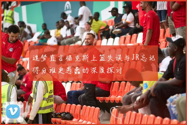 追梦直言福克斯上篮失误与JR忘记得分谁更愚蠢的深度探讨