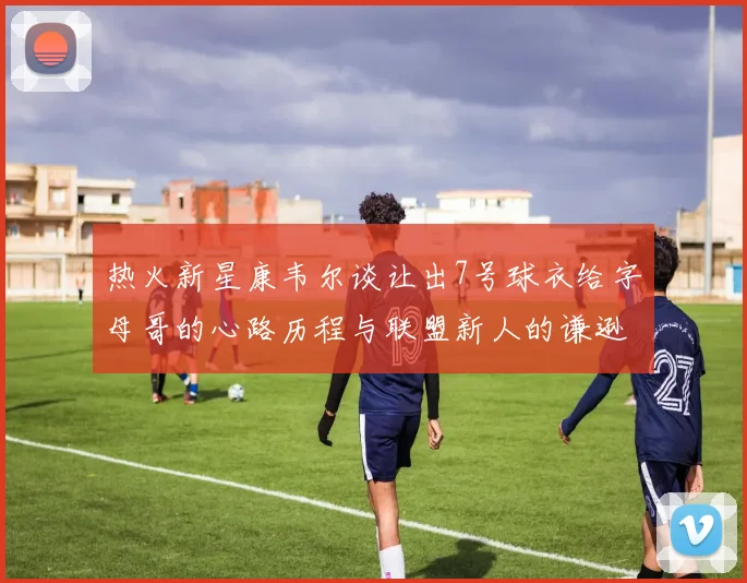热火新星康韦尔谈让出7号球衣给字母哥的心路历程与联盟新人的谦逊态度