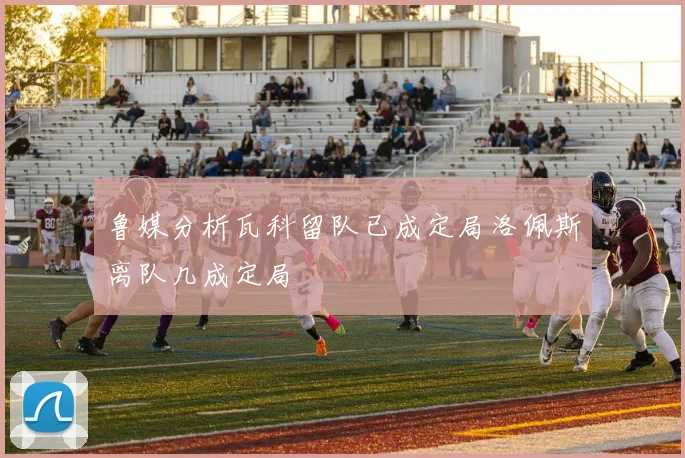 鲁媒分析瓦科留队已成定局洛佩斯离队几成定局