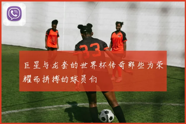 巨星与龙套的世界杯传奇那些为荣耀而拼搏的球员们