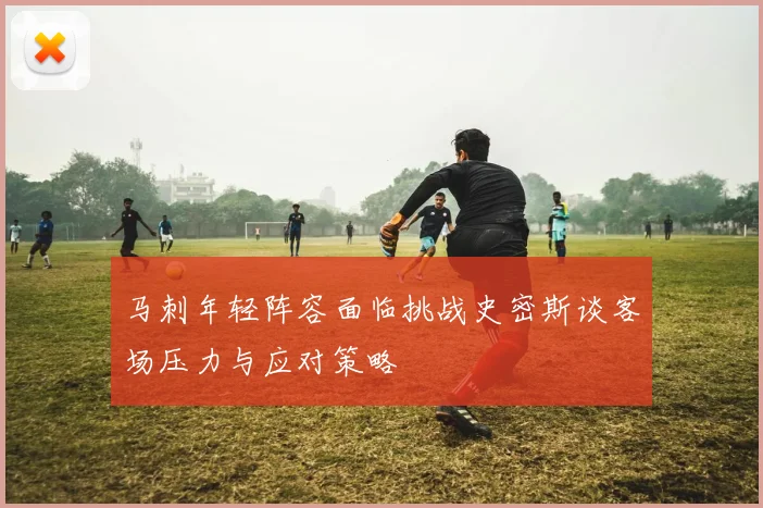 马刺年轻阵容面临挑战史密斯谈客场压力与应对策略