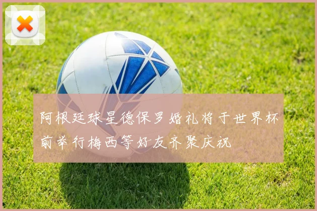 阿根廷球星德保罗婚礼将于世界杯前举行梅西等好友齐聚庆祝